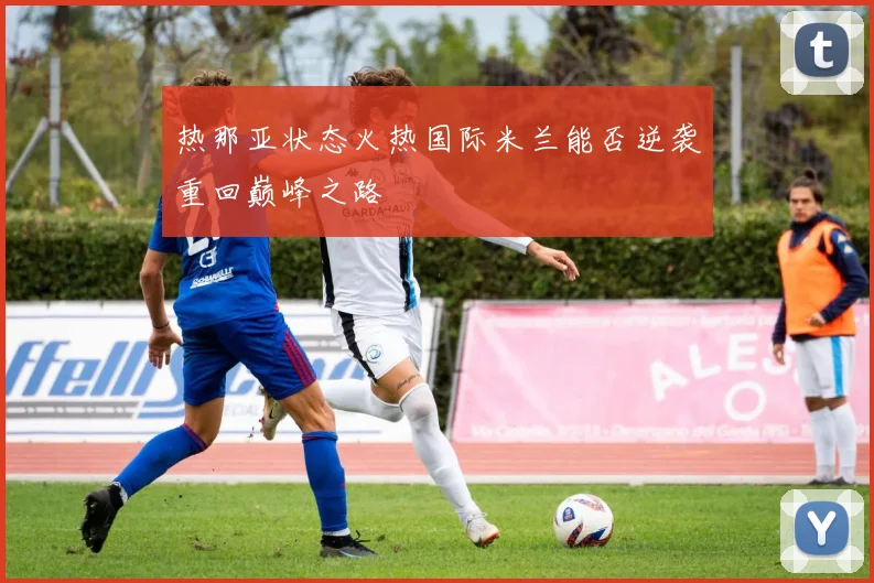 热那亚状态火热国际米兰能否逆袭重回巅峰之路