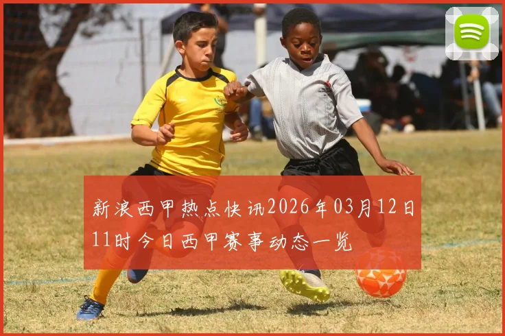 新浪西甲热点快讯2026年03月12日11时今日西甲赛事动态一览
